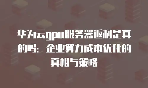 华为云gpu服务器返利是真的吗：企业算力成本优化的真相与策略
