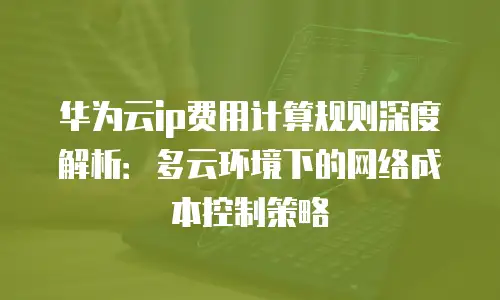 华为云ip费用计算规则深度解析：多云环境下的网络成本控制策略