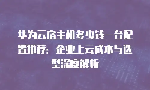 华为云宿主机多少钱一台配置推荐：企业上云成本与选型深度解析