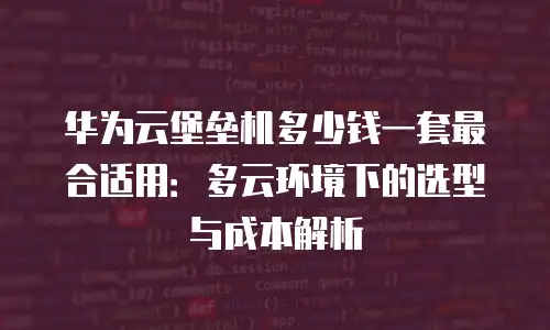 华为云堡垒机多少钱一套最合适用：多云环境下的选型与成本解析