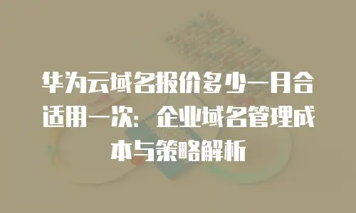 华为云域名报价多少一月合适用一次：企业域名管理成本与策略解析