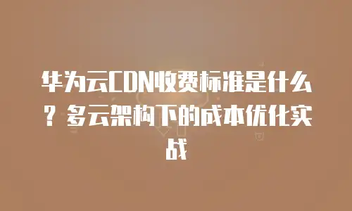 华为云CDN收费标准是什么？多云架构下的成本优化实战