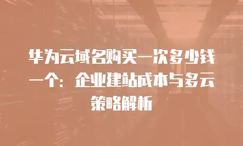 华为云域名购买一次多少钱一个：企业建站成本与多云策略解析