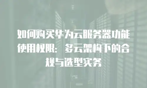 如何购买华为云服务器功能使用权限：多云架构下的合规与选型实务