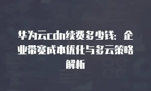 华为云cdn续费多少钱：企业带宽成本优化与多云策略解析