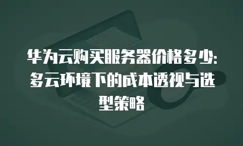 华为云购买服务器价格多少：多云环境下的成本透视与选型策略