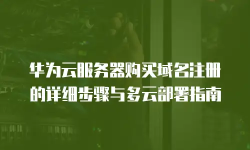 华为云服务器购买域名注册的详细步骤与多云部署指南