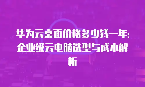 华为云桌面价格多少钱一年：企业级云电脑选型与成本解析