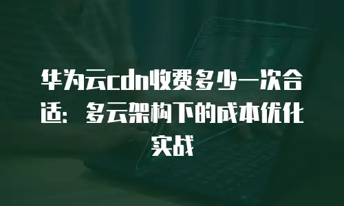 华为云cdn收费多少一次合适：多云架构下的成本优化实战