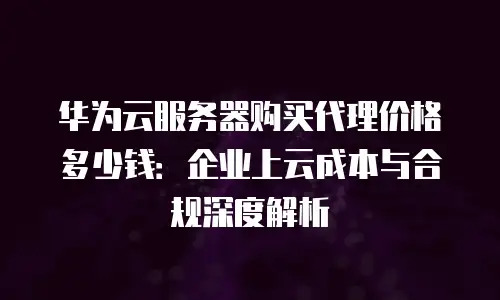 华为云服务器购买代理价格多少钱：企业上云成本与合规深度解析