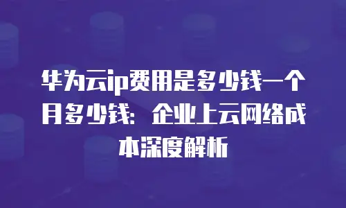 华为云ip费用是多少钱一个月多少钱：企业上云网络成本深度解析