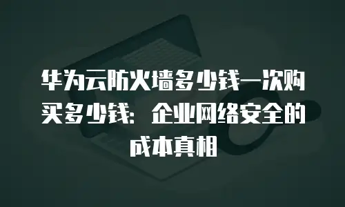 华为云防火墙多少钱一次购买多少钱：企业网络安全的成本真相