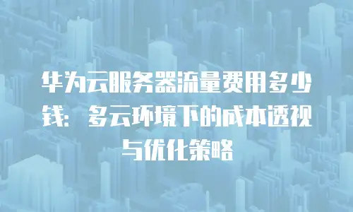 华为云服务器流量费用多少钱：多云环境下的成本透视与优化策略