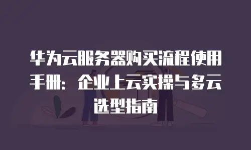 华为云服务器购买流程使用手册：企业上云实操与多云选型指南