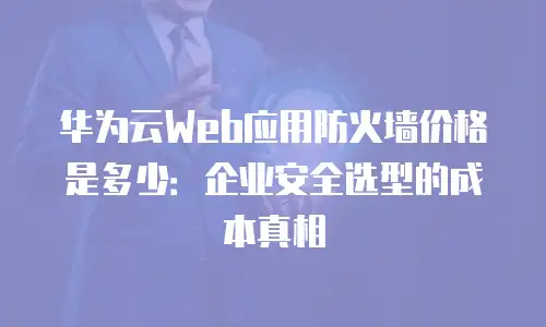 华为云Web应用防火墙价格是多少：企业安全选型的成本真相