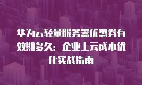 华为云轻量服务器优惠券有效期多久：企业上云成本优化实战指南