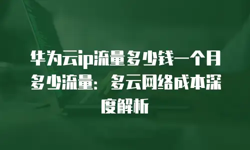 华为云ip流量多少钱一个月多少流量：多云网络成本深度解析