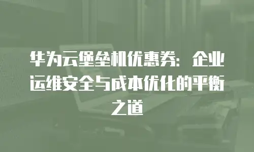 华为云堡垒机优惠券：企业运维安全与成本优化的平衡之道