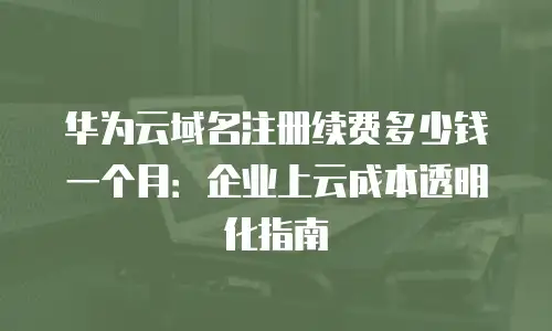 华为云域名注册续费多少钱一个月：企业上云成本透明化指南