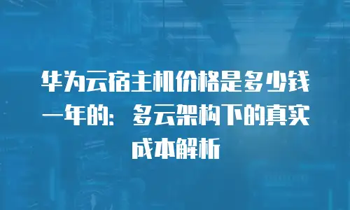 华为云宿主机价格是多少钱一年的：多云架构下的真实成本解析
