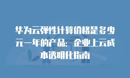 华为云弹性计算价格是多少元一年的产品：企业上云成本透明化指南