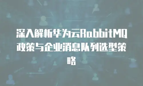 深入解析华为云RabbitMQ政策与企业消息队列选型策略