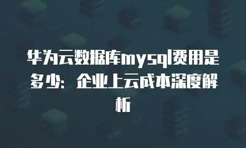 华为云数据库mysql费用是多少：企业上云成本深度解析