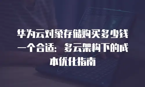 华为云对象存储购买多少钱一个合适：多云架构下的成本优化指南