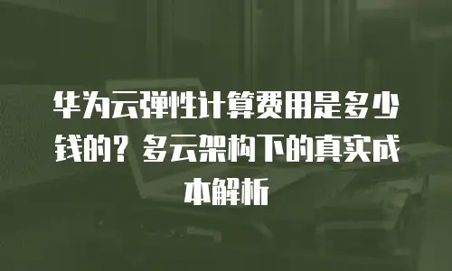 华为云弹性计算费用是多少钱的？多云架构下的真实成本解析