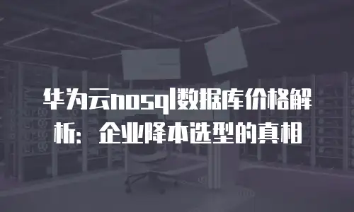 华为云nosql数据库价格解析：企业降本选型的真相