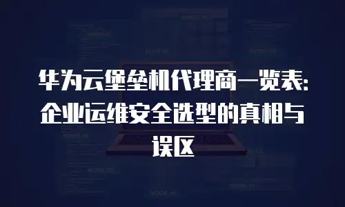 华为云堡垒机代理商一览表：企业运维安全选型的真相与误区