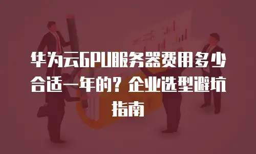 华为云GPU服务器费用多少合适一年的？企业选型避坑指南