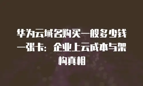 华为云域名购买一般多少钱一张卡：企业上云成本与架构真相