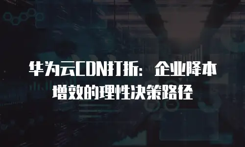 华为云CDN打折：企业降本增效的理性决策路径