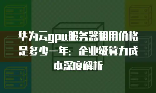 华为云gpu服务器租用价格是多少一年：企业级算力成本深度解析