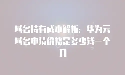 域名持有成本解析：华为云域名申请价格是多少钱一个月