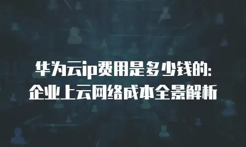 华为云ip费用是多少钱的：企业上云网络成本全景解析
