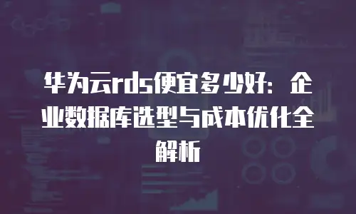 华为云rds便宜多少好：企业数据库选型与成本优化全解析
