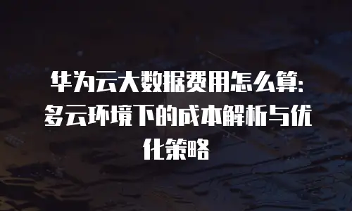 华为云大数据费用怎么算：多云环境下的成本解析与优化策略