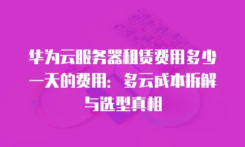 华为云服务器租赁费用多少一天的费用：多云成本拆解与选型真相