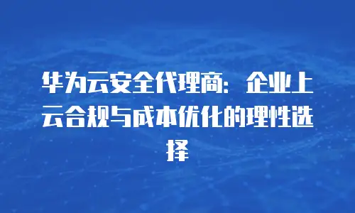 华为云安全代理商：企业上云合规与成本优化的理性选择