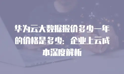 华为云大数据报价多少一年的价格是多少：企业上云成本深度解析