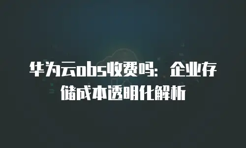 华为云obs收费吗：企业存储成本透明化解析