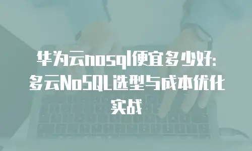 华为云nosql便宜多少好：多云NoSQL选型与成本优化实战