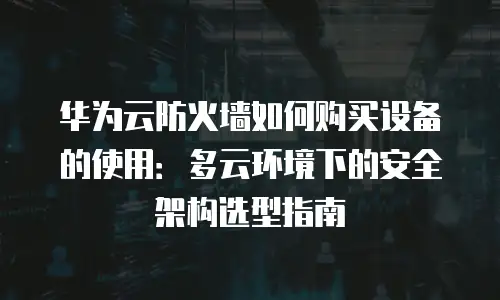 华为云防火墙如何购买设备的使用：多云环境下的安全架构选型指南
