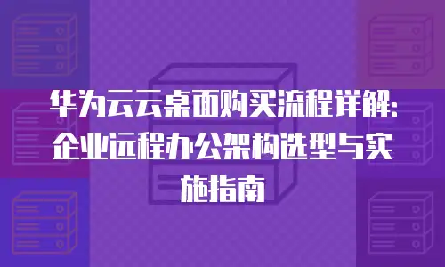 华为云云桌面购买流程详解：企业远程办公架构选型与实施指南
