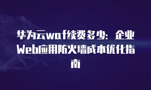 华为云waf续费多少：企业Web应用防火墙成本优化指南