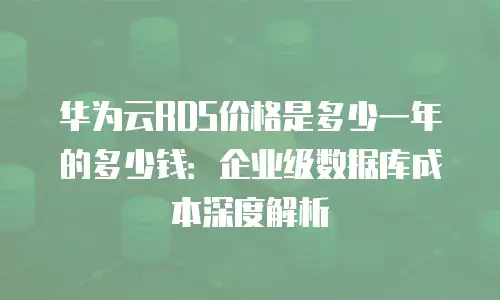 华为云RDS价格是多少一年的多少钱：企业级数据库成本深度解析