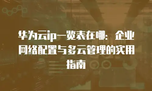 华为云ip一览表在哪：企业网络配置与多云管理的实用指南
