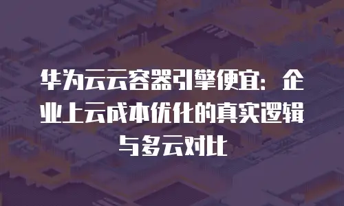 华为云云容器引擎便宜：企业上云成本优化的真实逻辑与多云对比